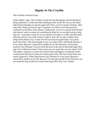 Dignity In The Crucible
The Crucible Assertion Essay
Arthur Miller s play, The Crucible, asserts the fact that dignity and the feeling of
being important is worth more than anything in this world. We can see this when
John Proctor hesitates to sign the paper full of lies, even if it means freedom. Then
when they finally get him to sign it somehow, he refuses to let them post his
confession on the door of the church. Furthermore, we see it s not just John Proctor
who doesn t want to confess for something he didnt do, we see hale trying to help
him out. , (i needed to study for my ap calculus test today so i didn t put that much
effort pls tell me if my basic format is right or not). We can also confirm these
things when Proctor says A man will not cast away his good name. You surely
know that.(102) , She only thought to save my name! (105), and finally Because it
is my name! Because I cannot have another in my life! Because I lie and sign
myself to lies! Because I am not worth the dust on the feet of them that hang! How
may I live without my name? I have given you my soul; leave me my name! (133).
The author s purpose is to show how much name and dignity is important in this
world and he showed in a form of a drama genre book. The tone in this book was
mostly aggressive. When John Proctor says, Because it is my name! Because I
cannot have another in my life! Because I lie and sign myself to lies! Because I am
not worth the dust on the feet of them that hang! How may I live without
 