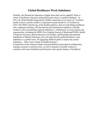 Global Healthcare Work Imbalance
Globally, the demand for education is higher than what can be supplied. When it
comes to healthcare education and professionals, there is a global imbalance . In
2013, the World Health Organization (WHO), stated that we are short of 7.2 million
health workers, and this number is expected to nearly double to 12.9 million by
2035. The WHO cited the age of the healthworkforce, lack of youth filling healthcare
jobs, inadequate training, and that internal and international migration of health
workers is also exacerbating regional imbalances . Furthermore, several journals and
organizations, including the WHO, New England Journal of Medicine(NEJM), Health
Volunteers Overseas, Human Resources for Health, and Routledge International
Handbook of Medical Education, have all stated that the global healthcare work
imbalance is a global crisis, all suggesting different paths to reduce the current
imbalance.... Show more content on Helpwriting.net ...
Components of the solution include increased political and technical collaboration
amongst countries to aid this crisis, as well as retention of health workers in
countries with scarce healthcare professional, and a greater balance of healthcare
 