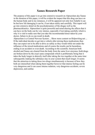 Xanax Research Paper
The purpose of this paper is to go into extensive research on Alprazolam aka Xanax
in the duration of this paper, it will be evident the impact that this drug can have on
the human body and in my instances, it will be apparent not only how helpful it can
be but how life damaging it can be, if not taken safely and carefully. This report will
go into extensive detail on the psychodynamics of the drugas well as the
pharmacokinetics. Alprazolam is quite powerful and mind altering the affects that it
can have on the body can be very intense, especially if not taking carefully which is
why it is vital to make sure that you take the recommended doses taken by your
doctor, failure to do so can result in death.
Alprazolam is a Central Nervous System ... Show more content on Helpwriting.net ...
If the individual decides to get into a vehicle after mixing these medications then
they can expect not to be able to drive as safely as they would while not under the
influence of the mixed medications and of course the results can be hazardous,
ending in an accident or even death. According to the scientific American both
alcohol and Xanax are cleared from the body from the same liver enzymes; both drugs
are broken down by the exact same compounds which is problematic being that it
takes the body longer to detoxify itself after taking the two together at the same time
subsequently making the substance stay in your system that much longer. It seems
that the attraction to taking these two drugs simultaneously is because of how they
both are intensified when taking them together however that intense feeling can be
very dangerous and it can cause intense sedation, very dangerous accidents, severe
depression, and cardiac
 