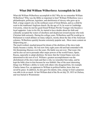 What Did William Wilberforce Accomplish In Life
What did William Wilberforce accomplish in life? Why do we remember William
Wilberforce? Why was the Bible so important to him? William Wilberforce was a
philanthropist, politician, legislator, and abolitionist of slavery who grew up in
Hull, a large seaport city on the northeast coast of Great Britain, and as a child he
went to the traditional Anglican church. By the age of 16, he went to Cambridge
University, where he met his good friend William Pitt the Younger who became a
loyal supporter. Later in his life, he started to have doubts about his faith and
culturally accepted the waters of aloofness and skepticism toward anyone who took
Christian faith seriously. During his college years, Wilberforce and Pitt would go to
Parliament to watch debates on many subjects, mostly about the fate of the American
colonies. Wilberforce quickly became extremely popular and... Show more content on
Helpwriting.net ...
The much worked, muched prayed for dream of the abolition of the slave trade
finally became a reality. He was now forty eight years old and had contended with
life threatening illnesses over the years. His battle was not over. That wasn t the
end he also set out to persuade other major powers of the world France, Spain,
Russia, especially to adopt abolition. He knew that the United States were also
determined to the root of evil. William s greatest accomplishment was the
abolishment of the slave trade and that is why we remember him today, and he
kept the bible close to him because he was faithful. One of the most interesting
things was William s ability to work with others who disagreed him, for example
Charles James Fox, an opponent to William in political battles, knew that was
saved by grace. In addition, he also gave his talents, time, energy to God s purposes
was able to do so much. At last William died of the flu on July 29, 1833 in Chelsea,
and was buried in Westminster
 