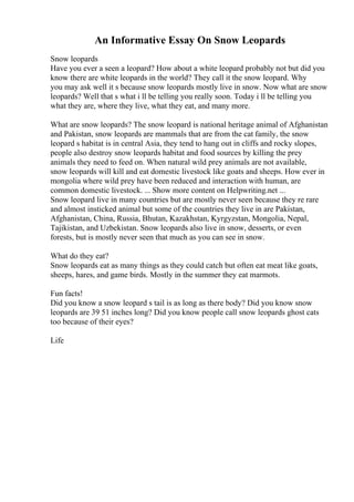 An Informative Essay On Snow Leopards
Snow leopards
Have you ever a seen a leopard? How about a white leopard probably not but did you
know there are white leopards in the world? They call it the snow leopard. Why
you may ask well it s because snow leopards mostly live in snow. Now what are snow
leopards? Well that s what i ll be telling you really soon. Today i ll be telling you
what they are, where they live, what they eat, and many more.
What are snow leopards? The snow leopard is national heritage animal of Afghanistan
and Pakistan, snow leopards are mammals that are from the cat family, the snow
leopard s habitat is in central Asia, they tend to hang out in cliffs and rocky slopes,
people also destroy snow leopards habitat and food sources by killing the prey
animals they need to feed on. When natural wild prey animals are not available,
snow leopards will kill and eat domestic livestock like goats and sheeps. How ever in
mongolia where wild prey have been reduced and interaction with human, are
common domestic livestock. ... Show more content on Helpwriting.net ...
Snow leopard live in many countries but are mostly never seen because they re rare
and almost insticked animal but some of the countries they live in are Pakistan,
Afghanistan, China, Russia, Bhutan, Kazakhstan, Kyrgyzstan, Mongolia, Nepal,
Tajikistan, and Uzbekistan. Snow leopards also live in snow, desserts, or even
forests, but is mostly never seen that much as you can see in snow.
What do they eat?
Snow leopards eat as many things as they could catch but often eat meat like goats,
sheeps, hares, and game birds. Mostly in the summer they eat marmots.
Fun facts!
Did you know a snow leopard s tail is as long as there body? Did you know snow
leopards are 39 51 inches long? Did you know people call snow leopards ghost cats
too because of their eyes?
Life
 