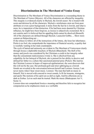 Discrimination in The Merchant of Venice Essay
Discrimination in The Merchant of Venice Discrimination is a resounding theme in
The Merchant of Venice (Meyers). All of the characters are affected by inequality.
This inequity is evidenced clearly in Shylock, the Jewish usurer. He is treated with
scorn and derision by all the characters. Shylock s misfortunes stem not from poor
attributes or even a poor background; it stems from the fact he is Jewish, and what is
more, he is impenitent of that distinction. If he had been more daunted by Christian
influence, he might have been forgiven, as Jessica is subjectively exonerated. He is
not contrite and it is believed that his appalling birth cannot be absolved (Bonnell).
All of the characters are defined through Shylock. Launcelot Gobbo, ... Show more
content on Helpwriting.net ...
If she refuses to follow all of the instructions of the lottery, she loses her inheritance.
Portia is no fool; she comprehends the importance of financial security, a quality that
is woefully wanting in her male counterparts.
The cycle of hatred and animosity are evident in The Merchant of Venicemost clearly
through Jessica s deplorable treachery of Shylock (Blanchard). The theft of his
money and jewels was considered by the Christians a credit to her integrity rather
than the consummate maliciousness it truly is. She is absolved from any
culpability for her betrayal of Shylock; she is praised for her ability to deceive and
defraud her father in a culture that sanctioned paternal piety (Picker). She marries
the Christian Lorenzo in hopes of improved egalitarianism; she soon discovers that
this will not be the case. Her profound guilt and strict upbringing as a Jewish
female are revealed in the conversation between herself and Lorenzo: Jessica: I am
never merry when I hear sweet music. Lorenzo: The man that hath no music in
himself, Nor is moved with concord to sweet sounds, Is fit for treasons, stratagems,
and spoils The motions of his spirit are as dull as night, And his affections are as
dark as Erebus. Let no such man be trusted. Mark the music (Shakespeare Act V,
Scene 1).
Lorenzo does not comprehend Jessica s meaning and therefore fails to recognize her
compunction as he emphasizes music as a verifiable
 