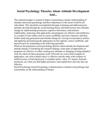 Social Psychology Theories About Attitude Development
And...
This analytical paper is created in hopes of generating a deeper understanding of
attitudes and social psychology and their importance to the social world for all
individuals. This should be accomplished through evaluating and addressing how
attitudes develop through the social learning theory and behaviorism; how attitudes
change by implementing persuasion, cognitive dissonance, and emotion.
Additionally, analyzing what approaches and programs are effective and ineffective
in a couple of case studies such as source credibility and mere exposure; and then
further analyzing persuasion and attitude change by viewing two persuasive articles
and applying and analyzing the approaches on fear appeals, source credibility, and
attractiveness by responding to the following questions:
What are the prominent social psychology theories about attitude development and
attitude change? Considering the research findings, what types of approaches or
programs are effective in either creating new attitudes or changing existing attitudes?
And, for whom do these programs work? (Provide two real world examples of
approaches, one with evidence that it is effective and the other with evidence of
ineffectiveness.) Find and present 2 examples (print, video, TV reports, fictional
portrayals, etc.) that you find highly persuasive and explain how and why they are
effective.
Social Psychology Social Psychology is demarcated as a branch of psychology that
concentrates on the understanding of human
 