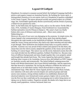 Legend Of Gallipoli
Hypothesis: In contrast to common societal belief, the Gallipoli Campaign had both a
positive and negative impact on Australian Society. By building the Anzac spirit, it
distinguished Australia as its own nation, built on a foundation of qualities embedded
in this Anzac Legend. The nation advanced socially and gained respect on a Global
stage, but, Australiadid significantly decline economically and the morals of praising
a failed war are question by some.
Intro: As the battle died, the legend was born, and so was the nation. On the 28th of
June, 1914, Archduke of Austro Hungary, Franz Ferdinand was Assassinated by
Serbian nationalist, Gavrilo Princip in Sarajevo. The camel s back was finally
broken after years of alliances and tensions, and ... Show more content on
Helpwriting.net ...
However, the costs of war were very damaging on the economy. In simple terms, the
Anzac legend is the commemoration of the Anzac spirit, born and developed
throughout the eight months on the battlefield of Gallipoli. The horrible situations,
made the Anzacs strong and resilient, they had to rely upon mateship and each other
to get through. Their larrikinism also helped to keep many in as good a mood as
possible. Australia was very proud of their soldiers and aspired to be like them, this
meant that soon the whole country adopted the qualities of the Anzac spirit and the
building of a nation began. This nation was not the newly federated country that still
was much divided into the different qualities, Gallipoli fixed that two. Because man
from all different backgrounds and states fought together they were properly united
and brought that attitude back home. The Anzac legend has had a positive impact,
defining what it means to be Australian, however how did Gallipoli an WW1 impact
on Australia socially and economically. The failed Gallipoli campaignmean that
bonds with Britain deteriorated, due to poor British leaderships, and the superiority
that that showed to Australians. By leaving the influence of Britain the nation was
shaped more as an individual country which allowed them to impress on an
international stage. Other than the Anzac legend, positive societal effects include;
new industries with more jobs were developed, new political groups and trade
unions were created, a strong military tradition was established, chemical and
electrical industries were formed and women gained a higher role in society this
was the first war they could help out by encouraging men to enlist, being nurses or
taking over as factory workers. Negatives include; the deaths left a large dent in an
already small population, violence increased, there was
 