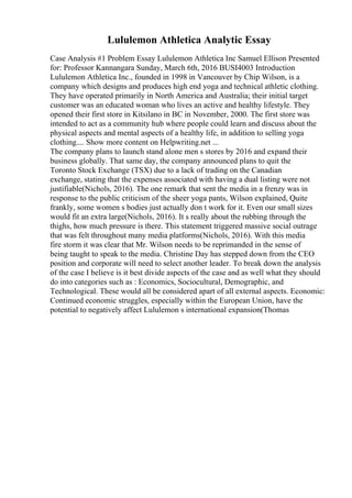 Lululemon Athletica Analytic Essay
Case Analysis #1 Problem Essay Lululemon Athletica Inc Samuel Ellison Presented
for: Professor Kannangara Sunday, March 6th, 2016 BUSI4003 Introduction
Lululemon Athletica Inc., founded in 1998 in Vancouver by Chip Wilson, is a
company which designs and produces high end yoga and technical athletic clothing.
They have operated primarily in North America and Australia; their initial target
customer was an educated woman who lives an active and healthy lifestyle. They
opened their first store in Kitsilano in BC in November, 2000. The first store was
intended to act as a community hub where people could learn and discuss about the
physical aspects and mental aspects of a healthy life, in addition to selling yoga
clothing.... Show more content on Helpwriting.net ...
The company plans to launch stand alone men s stores by 2016 and expand their
business globally. That same day, the company announced plans to quit the
Toronto Stock Exchange (TSX) due to a lack of trading on the Canadian
exchange, stating that the expenses associated with having a dual listing were not
justifiable(Nichols, 2016). The one remark that sent the media in a frenzy was in
response to the public criticism of the sheer yoga pants, Wilson explained, Quite
frankly, some women s bodies just actually don t work for it. Even our small sizes
would fit an extra large(Nichols, 2016). It s really about the rubbing through the
thighs, how much pressure is there. This statement triggered massive social outrage
that was felt throughout many media platforms(Nichols, 2016). With this media
fire storm it was clear that Mr. Wilson needs to be reprimanded in the sense of
being taught to speak to the media. Christine Day has stepped down from the CEO
position and corporate will need to select another leader. To break down the analysis
of the case I believe is it best divide aspects of the case and as well what they should
do into categories such as : Economics, Sociocultural, Demographic, and
Technological. These would all be considered apart of all external aspects. Economic:
Continued economic struggles, especially within the European Union, have the
potential to negatively affect Lululemon s international expansion(Thomas
 
