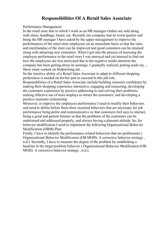 Responsibilities Of A Retail Sales Associate
Performance Management
In the retail store that in which I work as an HR manager clothes are sold along
with shoes, handbags, linens, etc. Recently my company had its worst quarter and
being the HR manager I have asked by the upper management to improve the
performances of the retail store employees on an immediate basis so that the sales
and merchandise of the store can be improved and good customers can be retained
along with attracting new customers. When I got into the process of assessing the
employee performance in the retail store I was annoyed and yet amazed to find out
how the employees are less motivated due to the negative media attention the
company has been getting about its earnings. I gradually realized, putting aside my ...
Show more content on Helpwriting.net ...
So the intuitive ability of a Retail Sales Associate to adapt to different shopping
preferences is needed on his/her part to succeed in this job role.
Responsibilities of a Retail Sales Associate include building customer confidence by
making their shopping experience interactive, engaging and reassuring; developing
the customers experience by positive addressing to and solving their problems;
making effective use of store displays to attract the customers; and developing a
positive customer relationship.
Moreover, to improve the employees performance I need to modify their behaviors
and need to define before them three essential behaviors that are necessary for job
performance being polite and communicative so that customers feel easy to interact,
being a good and patient listener so that the problems of the customers can be
understood and addressed properly, and always having a pleasant attitude. So, for
behavior modification I need to implement the following Organizational Behavior
Modification (OBM) Plan:
Firstly, I have to identify the performance related behaviors that are problematic (
Organizational Behavior Modification (OB MOD): A corrective behavior strategy ,
n.d.). Secondly, I have to measure the degree of the problem by establishing a
baseline in the target problem behavior ( Organizational Behavior Modification (OB
MOD): A corrective behavior strategy , n.d.).
 