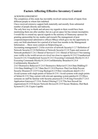 Factors Affecting Effective Inventory Control
ACKNOWLEDGEMENT
The completion of this study has inevitably involved various kinds of inputs from
different people to whom Iam indebted.
I have received extensive support both materially and morally from substantial
number of people directly and indirectly.
The only best way to thank and advance my regards to them would have been
mentioning them one after another, but on a given space list has remain incomplete;
I would like to extend my special regards to the ministry of financemy sponsor for
granting sponsorship for my studies and reseach,The management of post
cooperation(personal admistrative officer) Mbeya which gave me the opportunity to
carry out field attachment for a period of at least four months in the Management
Information ... Show more content on Helpwriting.net ...
Accounting management11 2.6An overview of network Security11 2.7 Definition of
Network Security12 2.8 Definition of Network Security12 2.8 Types and sources of
Network:problem13 2.8.1 Denial of Service13 2.8.1 Denial of Service13 Not running
your visible to the world servers at a level too close to capacity14 2.8.2 Unauthorized
Access14 2.8.2 Unauthorized Access14 2.8.3 Executing Commands Illicitly14 2.8.3
Executing Commands Illicitly14 2.8.4 Confidentiality Breaches14 2.8.4
Confidentiality Breaches14
2.8.5 Destructive Behavior15 2.8.5 Destructive Behavior15 2.8.6 Data Diddling15
2.8.6 Data Diddling15 2.8.7 Data Des15 2.8.8 Practices That Can Help Prevent
Security Disasters15 2.8.9 Using Backups16 2.9 Don t misallocate data16 2.9.1
Avoid systems with single points of failure16 2.9.1 Avoid systems with single points
of failure16 2.9.2 Stay current with relevant operating system patches16 2.9.3Have
someone on staff be familiar with Security practices16 2.9.4Using Firewalls17 2.9.5
Application Gateways17 2.9.6. Packet Filtering17 2.9.7The best firewall for
organizations18 2.9.8.Secure Network Devices18 2.9.9 Secure Modems; Dial Back
Systems18 2.10. Crypto Capable
 