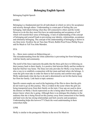 Belonging English Speech
Belonging English Speech
INTRO
Belonging is a fundamental part for all individuals in which we strive for acceptance
and security through others. Understanding is a main part of feeling like you
belonging. Individuals belong when they fell connected to others and the world.
However to do this they must first have an understanding and acceptance of self
which will nourish their sense of belonging. A lack of understanding of the concept
of belonging and yourself leads to preventing your identity, relationships, acceptance
and ultimately belonging. The concept of the understanding of belonging is shown in
my three texts: Swallow the air Tara Jane Winch, Rabbit Proof Fence Phillip Noyce
and So Much to Tell You John Marsden.
STA
In ... Show more content on Helpwriting.net ...
The misunderstanding from the white authorities is preventing her from belonging
with her family and community.
The motif of the fence represents the paths that the three girls have to following on
their journey back to there family. Is a positive link between Molly and her mother to
help her find her way home. The fence not only provides for Molly a way home but
also a way to re establish a connection with her mum and land where she belongs. A
route the girls must take in order for them to feel security and comfort once again.
Molly understands what she has to do and is determined to not let this barrier keep
her from her family. Link back to topic sentence
Specific camera angles are used at the beginning of the film to show that the girls
do not want to go on this journey. This is evident in the scene where the girls are
being transported away from their family on the train. Close ups are used to show
the distress on Molly s facial expressions as she is being taken from her family and
doesn t know where she is going. Although there is no dialogue this displays to the
audience that she is being forced on this journey away from connections to her family
and land were she has strong relationships and feels security and acceptance.
Understanding helps this howww??? Chuck the word understanding in there
somewhere haha
LINK
Molly is similar to the protagonist Marina in the novel So Much to
 