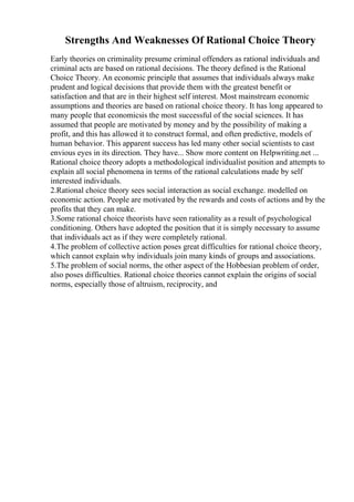 Strengths And Weaknesses Of Rational Choice Theory
Early theories on criminality presume criminal offenders as rational individuals and
criminal acts are based on rational decisions. The theory defined is the Rational
Choice Theory. An economic principle that assumes that individuals always make
prudent and logical decisions that provide them with the greatest benefit or
satisfaction and that are in their highest self interest. Most mainstream economic
assumptions and theories are based on rational choice theory. It has long appeared to
many people that economicsis the most successful of the social sciences. It has
assumed that people are motivated by money and by the possibility of making a
profit, and this has allowed it to construct formal, and often predictive, models of
human behavior. This apparent success has led many other social scientists to cast
envious eyes in its direction. They have... Show more content on Helpwriting.net ...
Rational choice theory adopts a methodological individualist position and attempts to
explain all social phenomena in terms of the rational calculations made by self
interested individuals.
2.Rational choice theory sees social interaction as social exchange. modelled on
economic action. People are motivated by the rewards and costs of actions and by the
profits that they can make.
3.Some rational choice theorists have seen rationality as a result of psychological
conditioning. Others have adopted the position that it is simply necessary to assume
that individuals act as if they were completely rational.
4.The problem of collective action poses great difficulties for rational choice theory,
which cannot explain why individuals join many kinds of groups and associations.
5.The problem of social norms, the other aspect of the Hobbesian problem of order,
also poses difficulties. Rational choice theories cannot explain the origins of social
norms, especially those of altruism, reciprocity, and
 