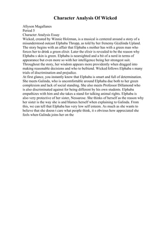 Character Analysis Of Wicked
Allyson Magallanes
Period 5
Character Analysis Essay
Wicked, created by Winnie Holzman, is a musical is centered around a story of a
misunderstood outcast Elphaba Thropp, as told by her frenemy G(a)linda Upland.
The story begins with an affair that Elphaba s mother has with a green man who
forces her to drink a green elixir. Later the elixir is revealed to be the reason why
Elphaba s skin is green. Elphaba is nearsighted and a bit of a nerd in terms of
appearance but even more so with her intelligence being her strongest suit.
Throughout the story, her wisdom appears more providently when dragged into
making reasonable decisions and who to befriend. Wicked follows Elphaba s many
trials of discrimination and prejudice.
At first glance, you instantly know that Elphaba is smart and full of determination.
She meets Galinda, who is uncomfortable around Elphaba due both to her green
complexion and lack of social standing. She also meets Professor Dillamond who
is also discriminated against for being different by his own students. Elphaba
empathizes with him and she takes a stand for talking animal rights. Elphaba is
also very protective of her sister, Nessarose. She thinks of herself as the reason why
her sister is the way she is and blames herself when explaining to Galinda. From
this, we can tell that Elphaba has very low self esteem. As much as she wants to
believe that she doesn t care what people think, it s obvious how appreciated she
feels when Galinda joins her on the
 