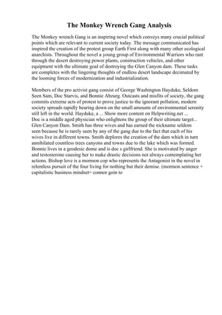 The Monkey Wrench Gang Analysis
The Monkey wrench Gang is an inspiring novel which conveys many crucial political
points which are relevant to current society today. The message communicated has
inspired the creation of the protest group Earth First along with many other ecological
anarchists. Throughout the novel a young group of Environmental Warriors who rant
through the desert destroying power plants, construction vehicles, and other
equipment with the ultimate goal of destroying the Glen Canyon dam. These tasks
are completes with the lingering thoughts of endless desert landscape decimated by
the looming forces of modernization and industrialization.
Members of the pro activist gang consist of George Washington Hayduke, Seldom
Seen Sam, Doc Starvis, and Bonnie Abzurg. Outcasts and misfits of society, the gang
commits extreme acts of protest to prove justice to the ignorant pollution, modern
society spreads rapidly bearing down on the small amounts of environmental serenity
still left in the world. Hayduke, a ... Show more content on Helpwriting.net ...
Doc is a middle aged physician who enlightens the group of their ultimate target...
Glen Canyon Dam. Smith has three wives and has earned the nickname seldom
seen because he is rarely seen by any of the gang due to the fact that each of his
wives live in different towns. Smith deplores the creation of the dam which in turn
annihilated countless trees canyons and towns due to the lake which was formed.
Bonnie lives in a geodesic dome and is doc s girlfriend. She is motivated by anger
and testosterone causing her to make drastic decisions not always contemplating her
actions. Bishop love is a mormon cop who represents the Antagonist in the novel in
relentless pursuit of the four living for nothing but their demise. (mormon sentence +
capitalistic business mindset= connor goin to
 