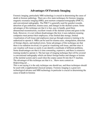 Advantages Of Forensic Imaging
Forensic imaging, particularly MRI technology is crucial in determining the cause of
death in forensic pathology. There are a few main techniques for forensic imaging,
magnetic resonance imaging (MRI), post mortem computed tomography (PMCT),
and conventional radiography. The PMCT is generally used for gunshot wounds,
detection of gas embolism, trauma cases, and changes in the skeletal system. Some
advantages of this technique are that it is fast, easy to handle, good three
dimensional reconstruction, excellent visuals of the skeletal system and gases in the
body. However, it is not without disadvantages like how it uses radiation meaning
companies must protect their employees, it has limited data storage, limited
visualization of soft tissue and employees must go through extensive training to be
authorized to operate it. MRIs can be used for trauma cases, strangulation, detection
of foreign objects, and medical errors. Some advantages of this technique are that
there is no radiation involved, it is good at visualizing soft tissue, and that since it
can visualize soft tissue so easily it can identify a multitude of different problems.
Some disadvantages are that it is time consuming, expensive, and there is extensive
training needed to operate it. The last type of imaging technique that will be covered
is conventional radiography which can detect foreign bodies and changes or lesions
of the skeletal system and is used when the corpse cannot fit into the CT machine.
The advantages of this technique are that it is... Show more content on
Helpwriting.net ...
This is not saying it is the only technique one should use, and these techniques should
be used with a supplemental classical autopsy. Forensic imaging is a great new
technological advance and MRI technology in particular is crucial in determining the
cause of death in forensic
 