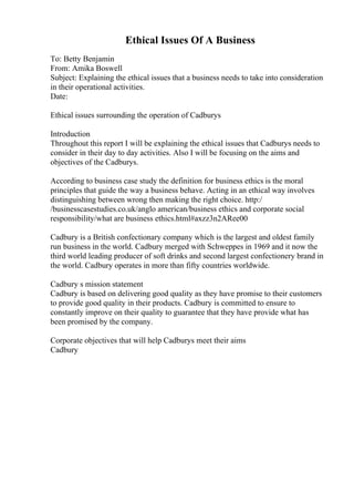 Ethical Issues Of A Business
To: Betty Benjamin
From: Amika Boswell
Subject: Explaining the ethical issues that a business needs to take into consideration
in their operational activities.
Date:
Ethical issues surrounding the operation of Cadburys
Introduction
Throughout this report I will be explaining the ethical issues that Cadburys needs to
consider in their day to day activities. Also I will be focusing on the aims and
objectives of the Cadburys.
According to business case study the definition for business ethics is the moral
principles that guide the way a business behave. Acting in an ethical way involves
distinguishing between wrong then making the right choice. http:/
/businesscasestudies.co.uk/anglo american/business ethics and corporate social
responsibility/what are business ethics.html#axzz3n2ARee00
Cadbury is a British confectionary company which is the largest and oldest family
run business in the world. Cadbury merged with Schweppes in 1969 and it now the
third world leading producer of soft drinks and second largest confectionery brand in
the world. Cadbury operates in more than fifty countries worldwide.
Cadbury s mission statement
Cadbury is based on delivering good quality as they have promise to their customers
to provide good quality in their products. Cadbury is committed to ensure to
constantly improve on their quality to guarantee that they have provide what has
been promised by the company.
Corporate objectives that will help Cadburys meet their aims
Cadbury
 