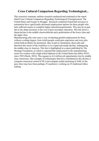 Cross Cultural Comparison Regarding Technological...
This executive summary outlines research conducted and contained in the report
titled Cross Cultural Comparison Regarding Technological Unemployment: The
United States and Europe in Struggle . Research conducted found that increases in
automation have significantly decreased employment options for those people who
lack sufficient means to complete higher educationrequirements. This may be in part
due to the sharp increases in the cost of post secondary education. This has led to a
sharp decline in the middle classworldwide and a polarization of the lower class and
the upper class.
Manufacturing jobs were once a way of attaining gainful employment for those
without a college degree, from which people could gain experience and were jobs
which held an ability for promotion. Due in part to automation, these jobs and
therefore this sector of the workforce is in a rapid and steady decline, endangering
the middle class in America. This fact is highlighted in a report published by The
Heritage Foundation, in which is reported that employment in the manufacturing
sector for workers with a high school diploma in the United States has fallen 38.6%
since 1992 (Sherk, 2010). This equates to 4.6 million job opportunities lost by middle
class Americans. One example of technologies that have contributed to this decline is
computer numerical control (CNC) and computer aided machining (CAM). In the
past, there may have been perhaps 25 machinist s working on 25 traditional lathes
making
 