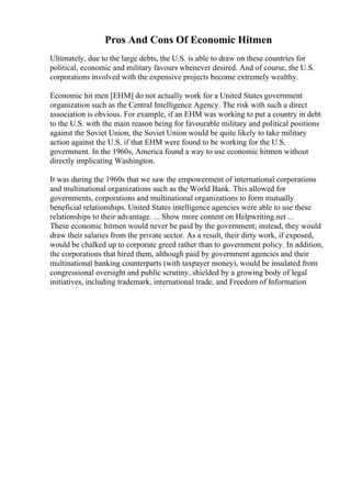 Pros And Cons Of Economic Hitmen
Ultimately, due to the large debts, the U.S. is able to draw on these countries for
political, economic and military favours whenever desired. And of course, the U.S.
corporations involved with the expensive projects become extremely wealthy.
Economic hit men [EHM] do not actually work for a United States government
organization such as the Central Intelligence Agency. The risk with such a direct
association is obvious. For example, if an EHM was working to put a country in debt
to the U.S. with the main reason being for favourable military and political positions
against the Soviet Union, the Soviet Union would be quite likely to take military
action against the U.S. if that EHM were found to be working for the U.S.
government. In the 1960s, America found a way to use economic hitmen without
directly implicating Washington.
It was during the 1960s that we saw the empowerment of international corporations
and multinational organizations such as the World Bank. This allowed for
governments, corporations and multinational organizations to form mutually
beneficial relationships. United States intelligence agencies were able to use these
relationships to their advantage. ... Show more content on Helpwriting.net ...
These economic hitmen would never be paid by the government; instead, they would
draw their salaries from the private sector. As a result, their dirty work, if exposed,
would be chalked up to corporate greed rather than to government policy. In addition,
the corporations that hired them, although paid by government agencies and their
multinational banking counterparts (with taxpayer money), would be insulated from
congressional oversight and public scrutiny, shielded by a growing body of legal
initiatives, including trademark, international trade, and Freedom of Information
 