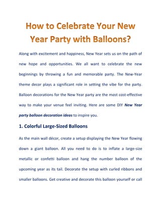 Along with excitement and happiness, New Year sets us on the path of
new hope and opportunities. We all want to celebrate the new
beginnings by throwing a fun and memorable party. The New-Year
theme decor plays a significant role in setting the vibe for the party.
Balloon decorations for the New Year party are the most cost-effective
way to make your venue feel inviting. Here are some DIY New Year
party balloon decoration ideas to inspire you.
1. Colorful Large-Sized Balloons
As the main wall décor, create a setup displaying the New Year flowing
down a giant balloon. All you need to do is to inflate a large-size
metallic or confetti balloon and hang the number balloon of the
upcoming year as its tail. Decorate the setup with curled ribbons and
smaller balloons. Get creative and decorate this balloon yourself or call
 