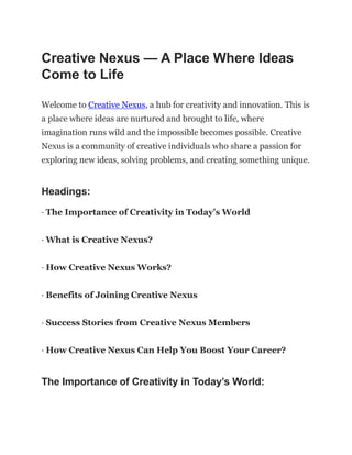 Creative Nexus — A Place Where Ideas
Come to Life
Welcome to Creative Nexus, a hub for creativity and innovation. This is
a place where ideas are nurtured and brought to life, where
imagination runs wild and the impossible becomes possible. Creative
Nexus is a community of creative individuals who share a passion for
exploring new ideas, solving problems, and creating something unique.
Headings:
· The Importance of Creativity in Today’s World
· What is Creative Nexus?
· How Creative Nexus Works?
· Benefits of Joining Creative Nexus
· Success Stories from Creative Nexus Members
· How Creative Nexus Can Help You Boost Your Career?
The Importance of Creativity in Today’s World:
 