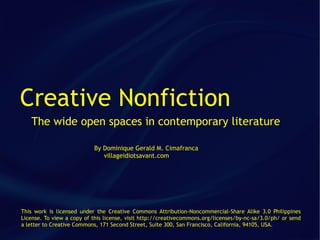 Creative Nonfiction
   The wide open spaces in contemporary literature

                           By Dominique Gerald M. Cimafranca
                              villageidiotsavant.com




This work is licensed under the Creative Commons Attribution-Noncommercial-Share Alike 3.0 Philippines
License. To view a copy of this license, visit http://creativecommons.org/licenses/by-nc-sa/3.0/ph/ or send
a letter to Creative Commons, 171 Second Street, Suite 300, San Francisco, California, 94105, USA.
 