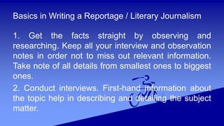 Basics in Writing a Reportage / Literary Journalism
1. Get the facts straight by observing and
researching. Keep all your interview and observation
notes in order not to miss out relevant information.
Take note of all details from smallest ones to biggest
ones.
2. Conduct interviews. First-hand information about
the topic help in describing and detailing the subject
matter.
 