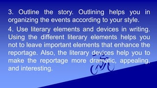 3. Outline the story. Outlining helps you in
organizing the events according to your style.
4. Use literary elements and devices in writing.
Using the different literary elements helps you
not to leave important elements that enhance the
reportage. Also, the literary devices help you to
make the reportage more dramatic, appealing,
and interesting.
 