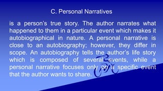 C. Personal Narratives
is a person’s true story. The author narrates what
happened to them in a particular event which makes it
autobiographical in nature. A personal narrative is
close to an autobiography; however, they differ in
scope. An autobiography tells the author’s life story
which is composed of several events, while a
personal narrative focuses only on a specific event
that the author wants to share.
 