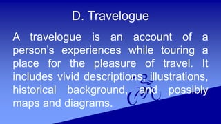 D. Travelogue
A travelogue is an account of a
person’s experiences while touring a
place for the pleasure of travel. It
includes vivid descriptions, illustrations,
historical background, and possibly
maps and diagrams.
 