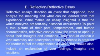 E. Reflection/Reflective Essay
Reflective essays describe an event that happened, then
analyze the meaning and what can be learned from that
experience. What makes an essay insightful is that the
writer analyzes present-day historical occurrences.To paint
a true picture of their past, temperament, and human
characteristics, reflective essays allow the writer to open up
about their thoughts and emotions. They should contain a
vivid summary and description of the experience in order for
the reader to feel the experiences as well. They should also
include an explanation of your feelings, thoughts and
reactions.
 