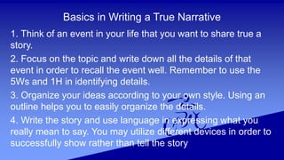 Basics in Writing a True Narrative
1. Think of an event in your life that you want to share true a
story.
2. Focus on the topic and write down all the details of that
event in order to recall the event well. Remember to use the
5Ws and 1H in identifying details.
3. Organize your ideas according to your own style. Using an
outline helps you to easily organize the details.
4. Write the story and use language in expressing what you
really mean to say. You may utilize different devices in order to
successfully show rather than tell the story
 