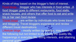 Kinds of blog based on the blogger’s field of interest.
Food blogs - blogger who has interests in food writes . A
food blogger goes to different restaurants, food stalls,
snack houses, and others that offer food to eat and write
his or her own food review.
Travel blogs - are written by individuals who loves travel
and blogging. Travel bloggers experience and review
different travel destinations.
Lifestyle blogs - mostly written by women, may focus on
the following but not limited to improving the quality life,
happenings in everyday life, doing interests, and attaining
personal goals.
 
