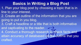 Basics in Writing a Blog Post
1. Plan your blog post by choosing a topic that is in
line to your interest.
2. Create an outline of the information that you are
going to put in you blog.
3. Craft a headline or a title that is both informative
and captivating to the reader.
4. Conduct a thorough research to check facts and
attain accuracy of databased on the outline that you
crafted.
 