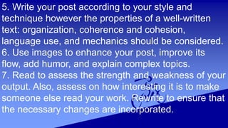 5. Write your post according to your style and
technique however the properties of a well-written
text: organization, coherence and cohesion,
language use, and mechanics should be considered.
6. Use images to enhance your post, improve its
flow, add humor, and explain complex topics.
7. Read to assess the strength and weakness of your
output. Also, assess on how interesting it is to make
someone else read your work. Rewrite to ensure that
the necessary changes are incorporated.
 