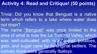 Activity 4: Read and Critique! (50 points)
Trivia: Did you know that Benguet is a native
term which refers to a lake where water does
not drain?
The name “Benguet” was once limited to the
area of what is now the La Trinidad Valley, which
was well-cultivated with rice, sweet potatoes,
gabi, and sugar cane by its original settlers. The
natives there were generally Ibaloys.
 