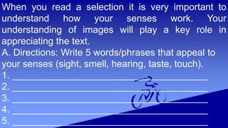 When you read a selection it is very important to
understand how your senses work. Your
understanding of images will play a key role in
appreciating the text.
A. Directions: Write 5 words/phrases that appeal to
your senses (sight, smell, hearing, taste, touch).
1. _____________________________________
2. _____________________________________
3. _____________________________________
4. _____________________________________
5. _____________________________________
 