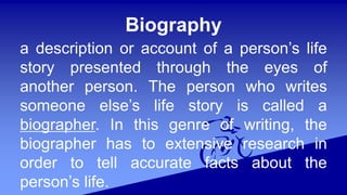 Biography
a description or account of a person’s life
story presented through the eyes of
another person. The person who writes
someone else’s life story is called a
biographer. In this genre of writing, the
biographer has to extensive research in
order to tell accurate facts about the
person’s life.
 