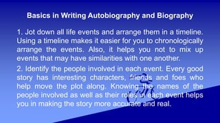 Basics in Writing Autobiography and Biography
1. Jot down all life events and arrange them in a timeline.
Using a timeline makes it easier for you to chronologically
arrange the events. Also, it helps you not to mix up
events that may have similarities with one another.
2. Identify the people involved in each event. Every good
story has interesting characters, friends and foes who
help move the plot along. Knowing the names of the
people involved as well as their roles in each event helps
you in making the story more accurate and real.
 