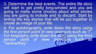3. Determine the best events. The entire life story
will start to get pretty long-winded and you are
going to make some choices about what stories
you are going to include and to discard. Start by
writing the key stories that will be put together to
create an image of your life.
4. For autobiography, write down the story using
the first person point of view pronouns such as “I”.
For biography, write down the story using the third
person point of view pronouns such as
“he/she/they”.
 