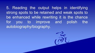 5. Reading the output helps in identifying
strong spots to be retained and weak spots to
be enhanced while rewriting it is the chance
for you to improve and polish the
autobiography/biography.
 