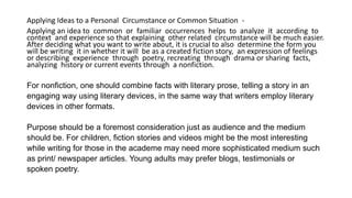 Applying Ideas to a Personal Circumstance or Common Situation -
Applying an idea to common or familiar occurrences helps to analyze it according to
context and experience so that explaining other related circumstance will be much easier.
After deciding what you want to write about, it is crucial to also determine the form you
will be writing it in whether it will be as a created fiction story, an expression of feelings
or describing experience through poetry, recreating through drama or sharing facts,
analyzing history or current events through a nonfiction.
For nonfiction, one should combine facts with literary prose, telling a story in an
engaging way using literary devices, in the same way that writers employ literary
devices in other formats.
Purpose should be a foremost consideration just as audience and the medium
should be. For children, fiction stories and videos might be the most interesting
while writing for those in the academe may need more sophisticated medium such
as print/ newspaper articles. Young adults may prefer blogs, testimonials or
spoken poetry.
 