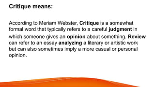 Critique means:
According to Meriam Webster, Critique is a somewhat
formal word that typically refers to a careful judgment in
which someone gives an opinion about something. Review
can refer to an essay analyzing a literary or artistic work
but can also sometimes imply a more casual or personal
opinion.
 