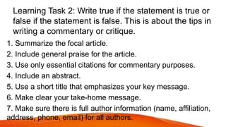 Learning Task 2: Write true if the statement is true or
false if the statement is false. This is about the tips in
writing a commentary or critique.
1. Summarize the focal article.
2. Include general praise for the article.
3. Use only essential citations for commentary purposes.
4. Include an abstract.
5. Use a short title that emphasizes your key message.
6. Make clear your take-home message.
7. Make sure there is full author information (name, affiliation,
address, phone, email) for all authors.
 