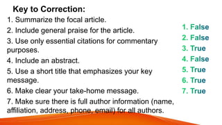 Key to Correction:
1. Summarize the focal article.
2. Include general praise for the article.
3. Use only essential citations for commentary
purposes.
4. Include an abstract.
5. Use a short title that emphasizes your key
message.
6. Make clear your take-home message.
7. Make sure there is full author information (name,
affiliation, address, phone, email) for all authors.
 