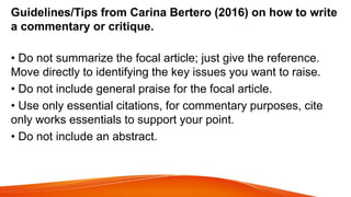 Guidelines/Tips from Carina Bertero (2016) on how to write
a commentary or critique.
• Do not summarize the focal article; just give the reference.
Move directly to identifying the key issues you want to raise.
• Do not include general praise for the focal article.
• Use only essential citations, for commentary purposes, cite
only works essentials to support your point.
• Do not include an abstract.
 