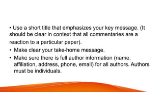 • Use a short title that emphasizes your key message. (It
should be clear in context that all commentaries are a
reaction to a particular paper).
• Make clear your take-home message.
• Make sure there is full author information (name,
affiliation, address, phone, email) for all authors. Authors
must be individuals.
 