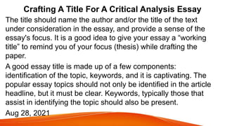 Crafting A Title For A Critical Analysis Essay
The title should name the author and/or the title of the text
under consideration in the essay, and provide a sense of the
essay's focus. It is a good idea to give your essay a “working
title” to remind you of your focus (thesis) while drafting the
paper.
A good essay title is made up of a few components:
identification of the topic, keywords, and it is captivating. The
popular essay topics should not only be identified in the article
headline, but it must be clear. Keywords, typically those that
assist in identifying the topic should also be present.
Aug 28, 2021
 