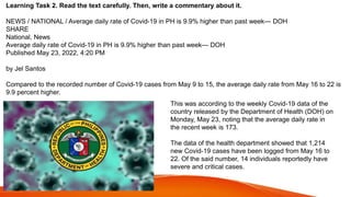 Learning Task 2. Read the text carefully. Then, write a commentary about it.
NEWS / NATIONAL / Average daily rate of Covid-19 in PH is 9.9% higher than past week— DOH
SHARE
National, News
Average daily rate of Covid-19 in PH is 9.9% higher than past week— DOH
Published May 23, 2022, 4:20 PM
by Jel Santos
Compared to the recorded number of Covid-19 cases from May 9 to 15, the average daily rate from May 16 to 22 is
9.9 percent higher.
This was according to the weekly Covid-19 data of the
country released by the Department of Health (DOH) on
Monday, May 23, noting that the average daily rate in
the recent week is 173.
The data of the health department showed that 1,214
new Covid-19 cases have been logged from May 16 to
22. Of the said number, 14 individuals reportedly have
severe and critical cases.
 