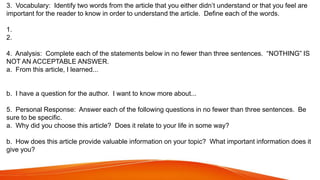 3. Vocabulary: Identify two words from the article that you either didn’t understand or that you feel are
important for the reader to know in order to understand the article. Define each of the words.
1.
2.
4. Analysis: Complete each of the statements below in no fewer than three sentences. “NOTHING” IS
NOT AN ACCEPTABLE ANSWER.
a. From this article, I learned...
b. I have a question for the author. I want to know more about...
5. Personal Response: Answer each of the following questions in no fewer than three sentences. Be
sure to be specific.
a. Why did you choose this article? Does it relate to your life in some way?
b. How does this article provide valuable information on your topic? What important information does it
give you?
 
