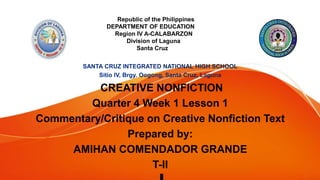 Republic of the Philippines
DEPARTMENT OF EDUCATION
Region IV A-CALABARZON
Division of Laguna
Santa Cruz
CREATIVE NONFICTION
Quarter 4 Week 1 Lesson 1
Commentary/Critique on Creative Nonfiction Text
Prepared by:
AMIHAN COMENDADOR GRANDE
T-II
 