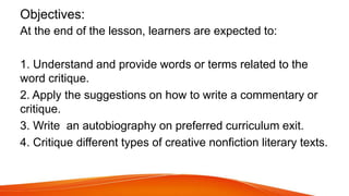 Objectives:
At the end of the lesson, learners are expected to:
1. Understand and provide words or terms related to the
word critique.
2. Apply the suggestions on how to write a commentary or
critique.
3. Write an autobiography on preferred curriculum exit.
4. Critique different types of creative nonfiction literary texts.
 