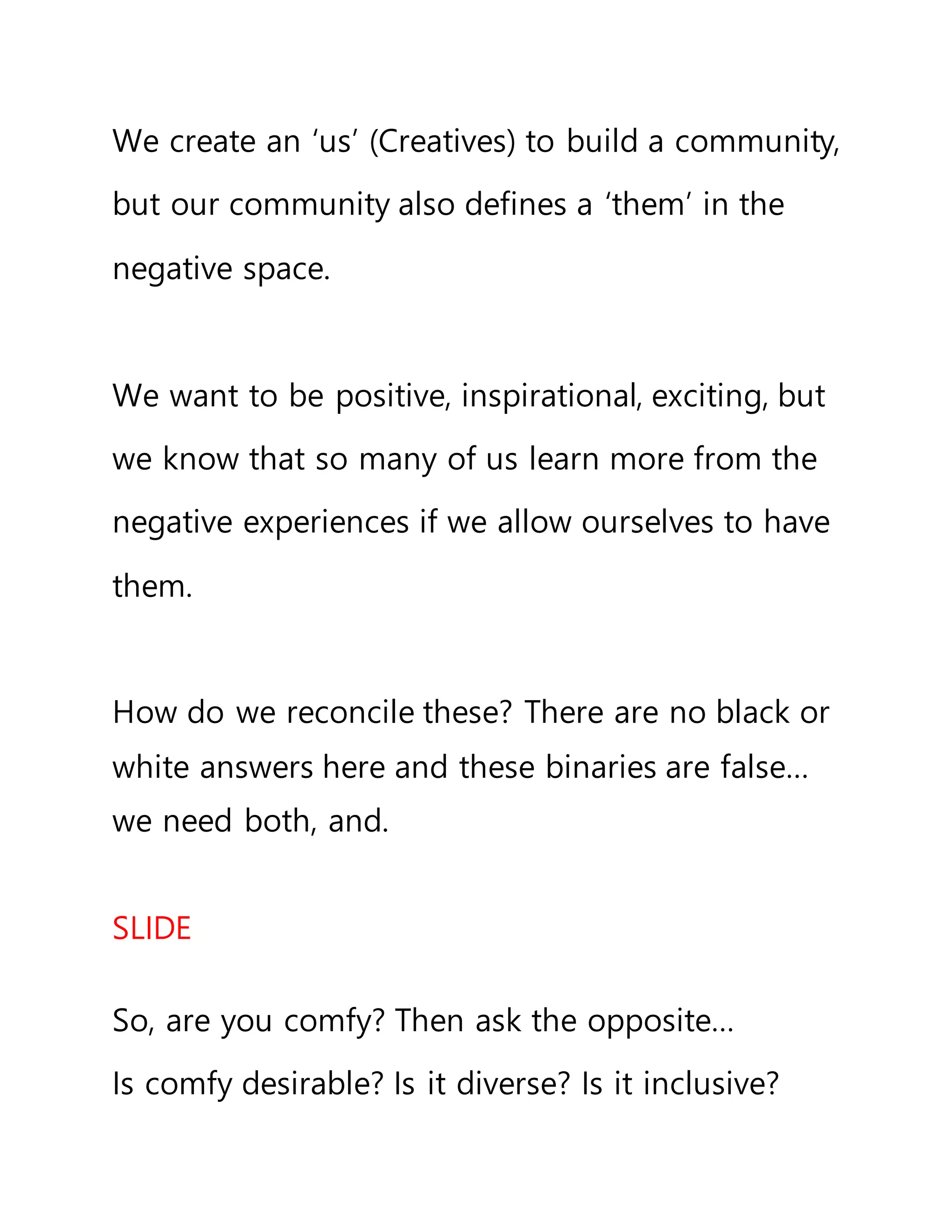 We create an ‘us’ (Creatives) to build a community,
but our community also defines a ‘them’ in the
negative space.
We want to be positive, inspirational, exciting, but
we know that so many of us learn more from the
negative experiences if we allow ourselves to have
them.
How do we reconcile these? There are no black or
white answers here and these binaries are false…
we need both, and.
SLIDE
So, are you comfy? Then ask the opposite…
Is comfy desirable? Is it diverse? Is it inclusive?
 