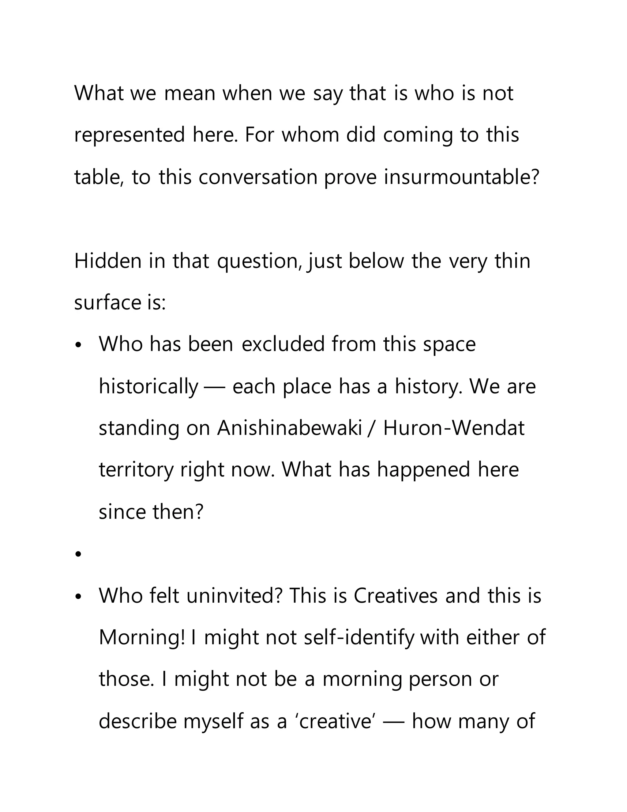 What we mean when we say that is who is not
represented here. For whom did coming to this
table, to this conversation prove insurmountable?
Hidden in that question, just below the very thin
surface is:
• Who has been excluded from this space
historically — each place has a history. We are
standing on Anishinabewaki / Huron-Wendat
territory right now. What has happened here
since then?
•
• Who felt uninvited? This is Creatives and this is
Morning! I might not self-identify with either of
those. I might not be a morning person or
describe myself as a ‘creative’ — how many of
 